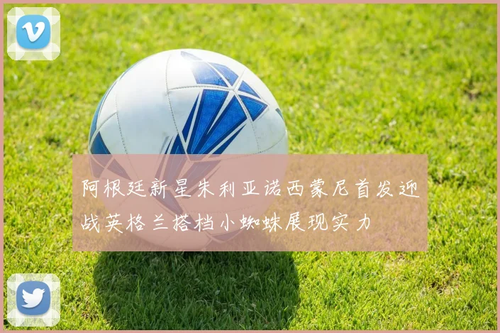 阿根廷新星朱利亚诺西蒙尼首发迎战英格兰搭档小蜘蛛展现实力