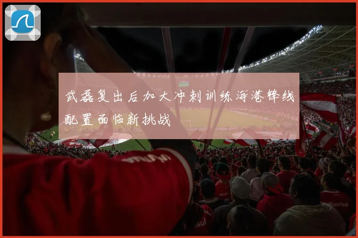 武磊复出后加大冲刺训练海港锋线配置面临新挑战